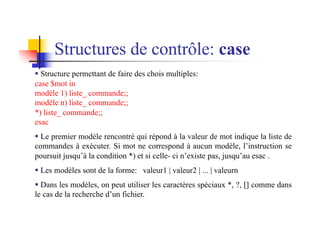 § Structure permettant de faire des chois multiples:
case $mot in
modèle 1) liste_ commande;;
modèle n) liste_ commande;;
*) liste_ commande;;
esac
§ Le premier modèle rencontré qui répond à la valeur de mot indique la liste de
commandes à exécuter. Si mot ne correspond à aucun modèle, l’instruction se
poursuit jusqu’à la condition *) et si celle- ci n’existe pas, jusqu’au esac .
§ Les modèles sont de la forme: valeur1 | valeur2 | ... | valeurn
§ Dans les modèles, on peut utiliser les caractères spéciaux *, ?, [] comme dans
le cas de la recherche d’un fichier.
Structures de contrôle: case
 