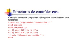 Structures de contrôle: case
§ Exemple d’utilisation: programme qui supprime interactivement selon
la réponse:
$ echo -n "Suppression interactive ? "
read reponse
case $reponse in
o| O| oui| OUI) rm -i $@;;
n| N| non| NON) rm –f $@;;
*) echo "Réponse non valide ";;
esac
 