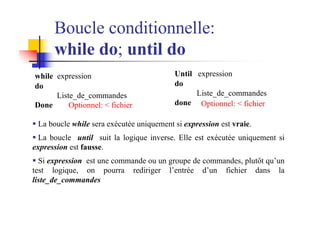 while expression
do
Liste_de_commandes
Done
Boucle conditionnelle:
while do; until do
Until expression
do
Liste_de_commandes
done
§ La boucle while sera exécutée uniquement si expression est vraie.
§ La boucle until suit la logique inverse. Elle est exécutée uniquement si
expression est fausse.
§ Si expression est une commande ou un groupe de commandes, plutôt qu’un
test logique, on pourra rediriger l’entrée d’un fichier dans la
liste_de_commandes
Optionnel: < fichier Optionnel: < fichier
 
