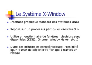n Interface graphique standard des systèmes UNIX
n Repose sur un processus particulier «serveur X »
n Utilise un gestionnaire de fenêtres: plusieurs sont
disponibles (KDE2, Gnome, WindowMaker, etc…)
n L’une des principales caractéristiques: Possibilité
pour le user de déporter l’affichage à travers un
réseau
Le Système X-Window
 