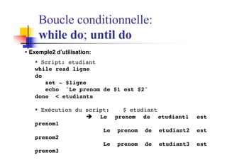§ Exemple2 d’utilisation:
§ Script: etudiant
while read ligne
do
set - $ligne
echo "Le prenom de $1 est $2"
done < etudiants
§ Exécution du script: $ etudiant
è Le prenom de etudiant1 est
prenom1
Le prenom de etudiant2 est
prenom2
Le prenom de etudiant3 est
prenom3
Boucle conditionnelle:
while do; until do
 
