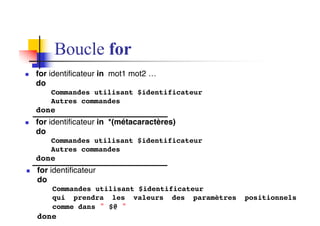 Boucle for
n for identificateur in mot1 mot2 …
do
Commandes utilisant $identificateur
Autres commandes
done
n for identificateur in *(métacaractères)
do
Commandes utilisant $identificateur
Autres commandes
done
n for identificateur
do
Commandes utilisant $identificateur
qui prendra les valeurs des paramètres positionnels
comme dans " $@ "
done
 