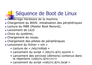 Séquence de Boot de Linux
n Démarrage Hardware de la machine
n Chargement du BIOS: initialisation des périphériques
n Lecture du MBR (Master Boot Record);
n Lancement de LILO
n Choix du système;
n Chargement du noyau
n Chargement des pilotes de périphériques
n Lancement du fichier « init »
• Lecture de « /etc/inittab »
• Lancement du script « /etc/rc.d/rc.sysinit »
• Lancement des services (démons) contenus dans
le répertoire «/etc/rc.d/rc<n>»
• Lancement du script «/etc/rc.d/rc.local »
 