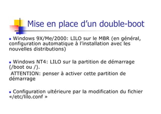 Mise en place d’un double-boot
n Windows 9X/Me/2000: LILO sur le MBR (en général,
configuration automatique à l’installation avec les
nouvelles distributions)
n Windows NT4: LILO sur la partition de démarrage
(/boot ou /).
ATTENTION: penser à activer cette partition de
démarrage
n Configuration ultérieure par la modification du fichier
«/etc/lilo.conf »
 