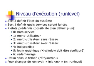 Niveau d’exécution (runlevel)
n Sert à définir l’état du système
n Sert à définir quels services seront lancés
n 7 états prédéfinis (possibilité d’en définir plus):
• 0: hors service
• 1: mono-utilisateur
• 2: multi-utilisateur sans réseau
• 3: multi-utilisateur avec réseau
• 4: indisponible
• 5: login graphique (X-Window doit être configuré)
• 6: redémarrage
n Défini dans le fichier «/etc/inittab »
n Pour changer de runlevel: « init <n> » (n: runlevel)
 