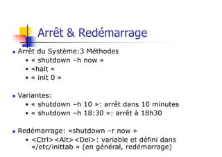 Arrêt & Redémarrage
n Arrêt du Système:3 Méthodes
• « shutdown –h now »
• «halt »
• « init 0 »
n Variantes:
• « shutdown –h 10 »: arrêt dans 10 minutes
• « shutdown –h 18:30 »: arrêt à 18h30
n Redémarrage: «shutdown –r now »
• <Ctrl><Alt><Del>: variable et défini dans
«/etc/inittab » (en général, redémarrage)
 