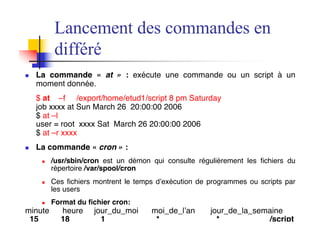 Lancement des commandes en
différé
n La commande « at » : exécute une commande ou un script à un
moment donnée.
$ at –f /export/home/etud1/script 8 pm Saturday
job xxxx at Sun March 26 20:00:00 2006
$ at –l
user = root xxxx Sat March 26 20:00:00 2006
$ at –r xxxx
n La commande « cron » :
n /usr/sbin/cron est un démon qui consulte régulièrement les fichiers du
répertoire /var/spool/cron
n Ces fichiers montrent le temps d’exécution de programmes ou scripts par
les users
n Format du fichier cron:
minute heure jour_du_moi moi_de_l’an jour_de_la_semaine
15 18 1 * * /script
 