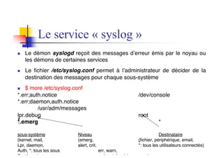 Le service « syslog »
n Le démon syslogd reçoit des messages d’erreur émis par le noyau ou
les démons de certaines services
n Le fichier /etc/syslog.conf permet à l’administrateur de décider de la
destination des messages pour chaque sous-système
n $ more /etc/syslog.conf
*.err;auth.notice /dev/console
*.err;daemon,auth.notice
/usr/adm/messages
lpr.debug root
*.emerg *
sous-système Niveau Destinataire
(kernel, mail, (emerg, (fichier, périphérique, email,
Lpr, daemon, alert, crit, *: tous les utilisateurs connectés)
Auth, *: tous les sous err, warn,
Systèmes) notice, info, debug, none)
 