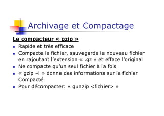 Archivage et Compactage
Le compacteur « gzip »
n Rapide et très efficace
n Compacte le fichier, sauvegarde le nouveau fichier
en rajoutant l’extension « .gz » et efface l’original
n Ne compacte qu’un seul fichier à la fois
n « gzip –l » donne des informations sur le fichier
Compacté
n Pour décompacter: « gunzip <fichier> »
 