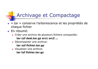 Archivage et Compactage
n « tar » conserve l’arborescence et les propriétés de
chaque fichier
n En résumé:
n Créer une archive de plusieurs fichiers compactée:
tar czf dest.tar.gz src1 src2 …
n Décompacter une archive:
tar xzf fichier.tar.gz
n Visualiser une archive:
tar tzf fichier.tar.gz
 