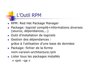 L’Outil RPM
n RPM: Red Hat Package Manager
n Package: logiciel compilé+informations diverses
(source, dépendances,…)
n Outil d’installation de logiciels
n Gestion des dépendances :
grâce à l’utilisation d’une base de données
n Package: fichier de la forme
nom-version-architecture.rpm
n Lister tous les packages installés
« rpm –qa »
 