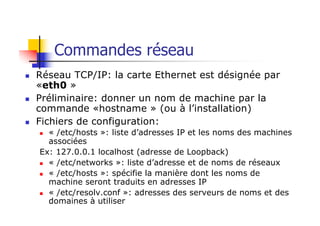 Commandes réseau
n Réseau TCP/IP: la carte Ethernet est désignée par
«eth0 »
n Préliminaire: donner un nom de machine par la
commande «hostname » (ou à l’installation)
n Fichiers de configuration:
n « /etc/hosts »: liste d’adresses IP et les noms des machines
associées
Ex: 127.0.0.1 localhost (adresse de Loopback)
n « /etc/networks »: liste d’adresse et de noms de réseaux
n « /etc/hosts »: spécifie la manière dont les noms de
machine seront traduits en adresses IP
n « /etc/resolv.conf »: adresses des serveurs de noms et des
domaines à utiliser
 
