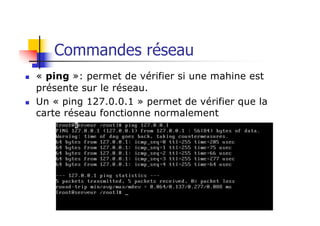 Commandes réseau
n « ping »: permet de vérifier si une mahine est
présente sur le réseau.
n Un « ping 127.0.0.1 » permet de vérifier que la
carte réseau fonctionne normalement
 
