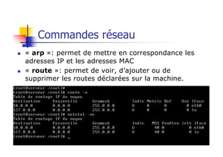 Commandes réseau
n « arp »: permet de mettre en correspondance les
adresses IP et les adresses MAC
n « route »: permet de voir, d’ajouter ou de
supprimer les routes déclarées sur la machine.
 