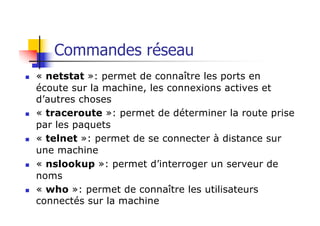 Commandes réseau
n « netstat »: permet de connaître les ports en
écoute sur la machine, les connexions actives et
d’autres choses
n « traceroute »: permet de déterminer la route prise
par les paquets
n « telnet »: permet de se connecter à distance sur
une machine
n « nslookup »: permet d’interroger un serveur de
noms
n « who »: permet de connaître les utilisateurs
connectés sur la machine
 