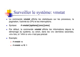 n La commande vmstat affiche les statistiques sur les processus, la
pagination, l’activité du CPU et les interruptions.
n Syntaxe: # vmstat [options] [<n>] [<m>]
n Par défaut, la commande vmstat affiche les informations depuis le
démarrage du système, ou sinon, dans les <n> dernières secondes,
<m> fois, à l ’infini si <m> n’est pas précisé
n Exemple:
n # vmstat –s
n # vmstat –s 10 1
Surveiller le système: vmstat
 