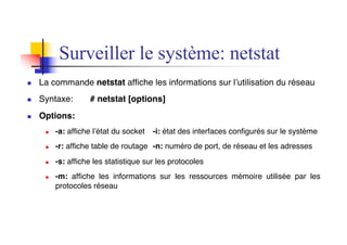 n La commande netstat affiche les informations sur l’utilisation du réseau
n Syntaxe: # netstat [options]
n Options:
n -a: affiche l’état du socket -i: état des interfaces configurés sur le système
n -r: affiche table de routage -n: numéro de port, de réseau et les adresses
n -s: affiche les statistique sur les protocoles
n -m: affiche les informations sur les ressources mémoire utilisée par les
protocoles réseau
Surveiller le système: netstat
 
