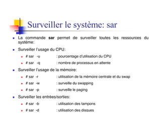 n La commande sar permet de surveiller toutes les ressources du
système:
n Surveiller l’usage du CPU:
n # sar -u : pourcentage d’utilisation du CPU
n # sar -q : nombre de processus en attente
n Surveiller l’usage de la mémoire:
n # sar -r : utilisation de la mémoire centrale et du swap
n # sar -w : surveille du swapping
n # sar -p : surveille le paging
n Surveiller les entrées/sorties:
n # sar -b : utilisation des tampons
n # sar -d : utilisation des disques
Surveiller le système: sar
 