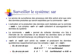 n Le service de surveillance des processus doit être activé ainsi que celui
des données produites qui seront exploitées par la commande « sar »
n L’activation et la production des données sont réalisées par la commde
« sadc ». Les scriptes «sa1» et «sa2» collectent et sauvegardent les
données du système
n La commande « sadc » permet de collecter données <n> fois à
intervalle de <t> secondes et de stocker les données dans un fichier
journalier (/usr/adm/sa/sa<jj> où jj désigne le jour du mois)
n «sa1» et «sa2» sont activé via «cron» et produisent les données
quotidiennes respectivement pour les comptes « sys » et « root »
n Ex. de cron de sys: 0 * * * 0-6 /usr/lib/sa/sa1
20,40 8-17 * * 1-5 /usr/lib/sa/sa1
n Ex. de cron de root: 5 8 * * 1-5 /usr/lib/sa/sa2 –s 8:00 –e
Surveiller le système: sar
 