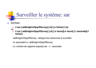 n Syntaxe:
n # sar [-abBcdghmOpqrRSuvwy] [-A] [-o fichier] t [n]
n # sar [-abBcdghmOpqrRSuvwy] [-A] [-s heure][-e heure] [-i seconde][-f
fichier]
-abBcdghmOpqrRSuvwy : désigne les ressources à surveiller
-A: equivalent à –abBcdghmOpqrRSuvwy
n,t: nombre de rapports espacés de « t » secondes
Surveiller le système: sar
ou
 