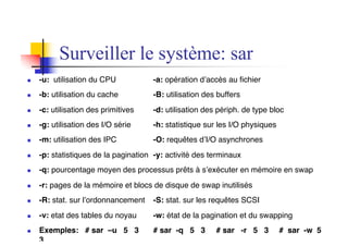 n -u: utilisation du CPU -a: opération d’accès au fichier
n -b: utilisation du cache -B: utilisation des buffers
n -c: utilisation des primitives -d: utilisation des périph. de type bloc
n -g: utilisation des I/O série -h: statistique sur les I/O physiques
n -m: utilisation des IPC -O: requêtes d’I/O asynchrones
n -p: statistiques de la pagination -y: activité des terminaux
n -q: pourcentage moyen des processus prêts à s’exécuter en mémoire en swap
n -r: pages de la mémoire et blocs de disque de swap inutilisés
n -R: stat. sur l’ordonnancement -S: stat. sur les requêtes SCSI
n -v: etat des tables du noyau -w: état de la pagination et du swapping
n Exemples: # sar –u 5 3 # sar -q 5 3 # sar -r 5 3 # sar -w 5
3
Surveiller le système: sar
 