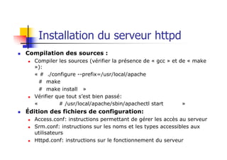 Installation du serveur httpd
n Compilation des sources :
n Compiler les sources (vérifier la présence de « gcc » et de « make
»):
« # ./configure --prefix=/usr/local/apache
# make
# make install »
n Vérifier que tout s’est bien passé:
« # /usr/local/apache/sbin/apachectl start »
n Édition des fichiers de configuration:
n Access.conf: instructions permettant de gérer les accès au serveur
n Srm.conf: instructions sur les noms et les types accessibles aux
utilisateurs
n Httpd.conf: instructions sur le fonctionnement du serveur
 