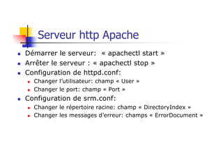 Serveur http Apache
n Démarrer le serveur: « apachectl start »
n Arrêter le serveur : « apachectl stop »
n Configuration de httpd.conf:
n Changer l’utilisateur: champ « User »
n Changer le port: champ « Port »
n Configuration de srm.conf:
n Changer le répertoire racine: champ « DirectoryIndex »
n Changer les messages d’erreur: champs « ErrorDocument »
 