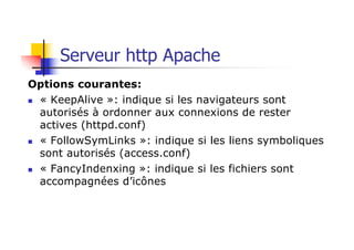 Serveur http Apache
Options courantes:
n « KeepAlive »: indique si les navigateurs sont
autorisés à ordonner aux connexions de rester
actives (httpd.conf)
n « FollowSymLinks »: indique si les liens symboliques
sont autorisés (access.conf)
n « FancyIndenxing »: indique si les fichiers sont
accompagnées d’icônes
 