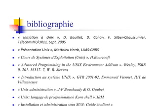 n « Initiation à Unix », D. Bouillet, D. Conan, F. Silber-Chaussumier,
TélécomINT/UX11, Sept. 2005
n « Présentation Unix », Matthieu Herrb, LAAS-CNRS
n « Cours de Systèmes d'Exploitation (Unix) », H.Bourzoufi
n « Advanced Programming in the UNIX Environment Addison »- Wesley, ISBN
0- 201- 56317- 7, W. R. Stevens
n « Introduction au système UNIX », GTR 2001-02, Emmanuel Viennet, IUT de
Villetaneuse
n « Unix administration », J-F Bouchaudy & G. Goubet
n « Unix: langage de programmation Korn shell », IBM
n « Installation et administration sous SUN- Guide étudiant »
bibliographie
 
