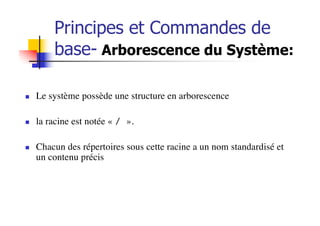 n Le système possède une structure en arborescence
n la racine est notée « / ».
n Chacun des répertoires sous cette racine a un nom standardisé et
un contenu précis
Principes et Commandes de
base- Arborescence du Système:
 