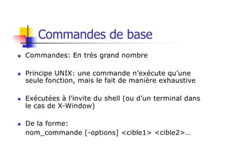 Commandes de base
n Commandes: En très grand nombre
n Principe UNIX: une commande n’exécute qu’une
seule fonction, mais le fait de manière exhaustive
n Exécutées à l’invite du shell (ou d’un terminal dans
le cas de X-Window)
n De la forme:
nom_commande [-options] <cible1> <cible2>…
 