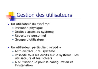Gestion des utilisateurs
n Un utilisateur du système:
• Personne physique
• Droits d’accès au système
• Répertoire personnel
• Groupe d’utilisateur
n Un utilisateur particulier: «root »
• Administrateur du système
• Possède tous les droits sur le système, Les
utilisateurs et les fichiers
• A n’utiliser que pour la configuration et
l’installation
 
