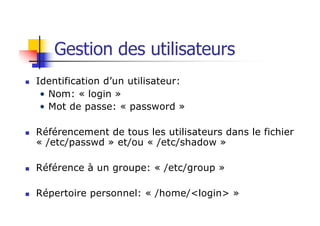 Gestion des utilisateurs
n Identification d’un utilisateur:
• Nom: « login »
• Mot de passe: « password »
n Référencement de tous les utilisateurs dans le fichier
« /etc/passwd » et/ou « /etc/shadow »
n Référence à un groupe: « /etc/group »
n Répertoire personnel: « /home/<login> »
 