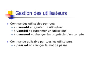 Gestion des utilisateurs
n Commandes utilisables par root:
• « useradd »: ajouter un utilisateur
• « userdel »: supprimer un utilisateur
• « usermod »: changer les propriétés d’un compte
n Commande utilisable par tous les utilisateurs
• « passwd »: changer le mot de passe
 