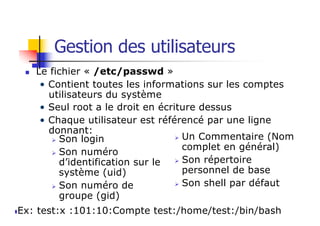 Gestion des utilisateurs
n Le fichier « /etc/passwd »
• Contient toutes les informations sur les comptes
utilisateurs du système
• Seul root a le droit en écriture dessus
• Chaque utilisateur est référencé par une ligne
donnant:
Ø Son login
Ø Son numéro
d’identification sur le
système (uid)
Ø Son numéro de
groupe (gid)
Ø Un Commentaire (Nom
complet en général)
Ø Son répertoire
personnel de base
Ø Son shell par défaut
nEx: test:x :101:10:Compte test:/home/test:/bin/bash
 