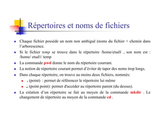 Répertoires et noms de fichiers
n Chaque fichier possède un nom non ambiguë (noms du fichier + chemin dans
l’arborescence.
n Si le fichier temp se trouve dans le répertoire /home/etud1 , son nom est :
/home/ etud1/ temp
n La commande pwd donne le nom du répertoire courrant.
n La notion de répertoire courant permet d’éviter de taper des noms trop longs.
n Dans chaque répertoire, on trouve au moins deux fichiers, nommés:
n . (point) : permet de référencer le répertoire lui même
n .. (point point): permet d'accéder au répertoire parent (du dessus).
n La création d’un répertoire se fait au moyen de la commande mkdir . Le
changement de répertoire au moyen de la commande cd .
 