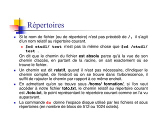 Répertoires
n Si le nom de fichier (ou de répertoire) n’est pas précédé de /, il s’agit
d’un nom relatif au répertoire courant.
n $cd etud1/ test n’est pas la même chose que $cd /etud1/
test .
On dit que le chemin du fichier est absolu parce qu'à la vue de son
chemin d'accès, en partant de la racine, on sait exactement où se
trouve le fichier.
n Un chemin est dit relatif, quand il n'est pas nécessaire, d'indiquer le
chemin complet, de l'endroit où on se trouve dans l'arborescence, il
suffit de rajouter le chemin par rapport à ce même endroit.
n En admettant qu'on se trouve sous /home/ formation/, si l'on veut
accéder à notre fichier toto.txt, le chemin relatif au répertoire courant
est ./toto.txt, le point représentant le répertoire courant comme on l'a vu
auparavant.
n La commande du donne l’espace disque utilisé par les fichiers et sous
répertoires (en nombre de blocs de 512 ou 1024 octets).
 