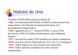 Histoire de Unix
L'histoire d'UNIX débute dans les années 60:
-1966 : les laboratoires Bell (filiale d'AT&T) ont besoin pour leur
usage interne, d'un OS pour le traitement de textes et le
développement d'applications.
-1969 : apparition de la 1ère version d'UNIX. Le nom UNIX
provient de UNICS (UNiplexed Information and Computing
System)
-1973 : nécessité de rendre UNIX portable sur d'autres ordinateurs.
UNIX a été alors réécrit entièrement par Denis Ritchie en langage C
-1974 : AT&T propose les 1ères licences aux universités,
-1978 : AT&T présente à l'industrie les 1ères versions
commerciales.
 