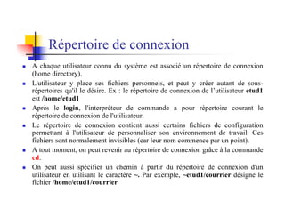 Répertoire de connexion
n A chaque utilisateur connu du système est associé un répertoire de connexion
(home directory).
n L'utilisateur y place ses fichiers personnels, et peut y créer autant de sous-
répertoires qu'il le désire. Ex : le répertoire de connexion de l’utilisateur etud1
est /home/etud1
n Après le login, l'interpréteur de commande a pour répertoire courant le
répertoire de connexion de l'utilisateur.
n Le répertoire de connexion contient aussi certains fichiers de configuration
permettant à l'utilisateur de personnaliser son environnement de travail. Ces
fichiers sont normalement invisibles (car leur nom commence par un point).
n A tout moment, on peut revenir au répertoire de connexion grâce à la commande
cd.
n On peut aussi spécifier un chemin à partir du répertoire de connexion d'un
utilisateur en utilisant le caractère ~. Par exemple, ~etud1/courrier désigne le
fichier /home/etud1/courrier
 