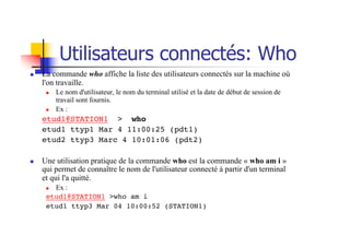 Utilisateurs connectés: Who
n La commande who affiche la liste des utilisateurs connectés sur la machine où
l'on travaille.
n Le nom d'utilisateur, le nom du terminal utilisé et la date de début de session de
travail sont fournis.
n Ex :
etud1@STATION1 > who
etud1 ttyp1 Mar 4 11:00:25 (pdt1)
etud2 ttyp3 Marc 4 10:01:06 (pdt2)
n Une utilisation pratique de la commande who est la commande « who am i »
qui permet de connaître le nom de l'utilisateur connecté à partir d'un terminal
et qui l'a quitté.
n Ex :
etud1@STATION1 >who am i
etud1 ttyp3 Mar 04 10:00:52 (STATION1)
 