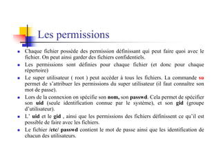 Les permissions
n Chaque fichier possède des permission définissant qui peut faire quoi avec le
fichier. On peut ainsi garder des fichiers confidentiels.
n Les permissions sont définies pour chaque fichier (et donc pour chaque
répertoire)
n Le super utilisateur ( root ) peut accéder à tous les fichiers. La commande su
permet de s’attribuer les permissions du super utilisateur (il faut connaître son
mot de passe).
n Lors de la connexion on spécifie son nom, son passwd. Cela permet de spécifier
son uid (seule identification connue par le système), et son gid (groupe
d’utilisateur).
n L’ uid et le gid , ainsi que les permissions des fichiers définissent ce qu’il est
possible de faire avec les fichiers.
n Le fichier /etc/ passwd contient le mot de passe ainsi que les identification de
chacun des utilisateurs.
 
