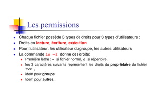 Les permissions
n Chaque fichier possède 3 types de droits pour 3 types d’utilisateurs :
n Droits en lecture, écriture, exécution
n Pour l’utilisateur, les utilisateur du groupe, les autres utilisateurs
n La commande ls –l donne ces droits:
n Première lettre : - si fichier normal, d si répertoire,
n les 3 caractères suivants représentent les droits du propriétaire du fichier
rwx ,
n idem pour groupe
n Idem pour autres.
 