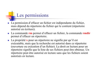 Les permissions
n La permission d’effacer un fichier est indépendante du fichier,
mais dépend du répertoire du fichier qui le contient (répertoire
autorisé en écriture).
n La commande rm permet d’effacer un fichier, la commande rmdir
permet d’effacer un répertoire.
n La propriété x pour un répertoire ne signifie par qu’il est
exécutable, mais que la recherche est autorisé dans ce répertoire
(ouverture ou exécution d’un fichier). La droit en lecture pour un
répertoire signifie que la liste de ses fichiers peut être obtenue. Un
répertoire peut être autorisé en lecture sans que les fichiers soient
autorisés en lecture.
 