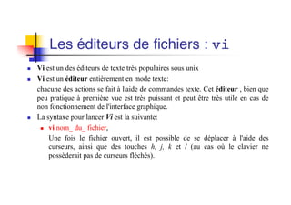 Les éditeurs de fichiers : vi
n Vi est un des éditeurs de texte très populaires sous unix
n Vi est un éditeur entièrement en mode texte:
chacune des actions se fait à l'aide de commandes texte. Cet éditeur , bien que
peu pratique à première vue est très puissant et peut être très utile en cas de
non fonctionnement de l'interface graphique.
n La syntaxe pour lancer Vi est la suivante:
n vi nom_ du_ fichier,
Une fois le fichier ouvert, il est possible de se déplacer à l'aide des
curseurs, ainsi que des touches h, j, k et l (au cas où le clavier ne
possèderait pas de curseurs fléchés).
 