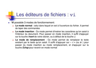 Les éditeurs de fichiers : vi
n Vi possède 3 modes de fonctionnement:
n Le mode normal : celui dans lequel on est à l'ouverture du fichier. Il permet
de taper des commandes
n Le mode insertion : Ce mode permet d'insérer les caractères qu’on saisit à
l'intérieur du document. Pour passer en mode insertion, il suffit d'appuyer
sur la touche Insert de votre clavier, ou à défaut de la touche i
n Le mode de remplacement : Ce mode permet de remplacer le texte
existant par le texte qu’on saisit. Il suffit d’appuyer sur « r » (ou R ) pour
passer du mode insertion au mode remplacement, et d'appuyer sur la
touche Echap pour revenir en mode normal
 