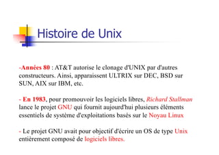 Histoire de Unix
-Années 80 : AT&T autorise le clonage d'UNIX par d'autres
constructeurs. Ainsi, apparaissent ULTRIX sur DEC, BSD sur
SUN, AIX sur IBM, etc.
- En 1983, pour promouvoir les logiciels libres, Richard Stallman
lance le projet GNU qui fournit aujourd'hui plusieurs éléments
essentiels de système d'exploitations basés sur le Noyau Linux
- Le projet GNU avait pour objectif d'écrire un OS de type Unix
entièrement composé de logiciels libres.
 