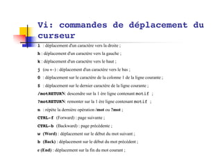 Vi: commandes de déplacement du
curseur
l : déplacement d'un caractère vers la droite ;
h : déplacement d'un caractère vers la gauche ;
k : déplacement d'un caractère vers le haut ;
j (ou ¬) : déplacement d'un caractère vers le bas ;
0 : déplacement sur le caractère de la colonne 1 de la ligne courante ;
$ : déplacement sur le dernier caractère de la ligne courante ;
/motRETURN: descendre sur la 1 ère ligne contenant motif ;
?motRETURN: remonter sur la 1 ère ligne contenant motif ;
n : répète la dernière opération /mot ou ?mot ;
CTRL-f (Forward) : page suivante ;
CTRL-b (Backward) : page précédente ;
w (Word) : déplacement sur le début du mot suivant ;
b (Back) : déplacement sur le début du mot précédent ;
e (End) : déplacement sur la fin du mot courant ;
 
