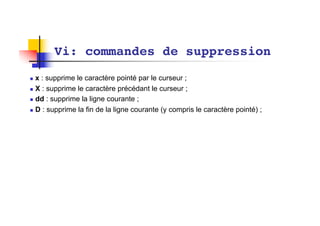 Vi: commandes de suppression
n x : supprime le caractère pointé par le curseur ;
n X : supprime le caractère précédant le curseur ;
n dd : supprime la ligne courante ;
n D : supprime la fin de la ligne courante (y compris le caractère pointé) ;
 