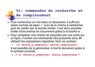 n Pour rechercher un mot dans un document, il suffit (en
mode normal) de taper / suivi de la chaîne à rechercher,
puis de valider par la touche entrée. Il est alors possible
d'aller d'occurrence en occurrence grâce à la touche n .
n Pour remplacer une chaîne de caractère par une autre sur
un ligne, il existe une commande très puissante sous Vi
utilisant les expressions régulières Voici sa syntaxe:
n :s/ chaine_a_remplacer/ chaine_remplacante/
Il est possible de la généraliser à tout le document grâce à
la syntaxe suivante:
n :% s/ chaine_a_remplacer/ chaine_remplacante /
Vi: commandes de recherche et
de remplacement
 