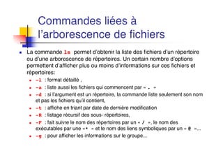 Commandes liées à
l’arborescence de fichiers
n La commande ls permet d’obtenir la liste des fichiers d’un répertoire
ou d’une arborescence de répertoires. Un certain nombre d’options
permettent d’afficher plus ou moins d’informations sur ces fichiers et
répertoires:
n -l : format détaillé ,
n -a : liste aussi les fichiers qui commencent par « . »
n -d : si l’argument est un répertoire, la commande liste seulement son nom
et pas les fichiers qu’il contient,
n -t : affiche en triant par date de dernière modification
n -R : listage récursif des sous- répertoires,
n -F : fait suivre le nom des répertoires par un « / », le nom des
exécutables par une «* » et le nom des liens symboliques par un « @ »...
n -g : pour afficher les informations sur le groupe...
 
